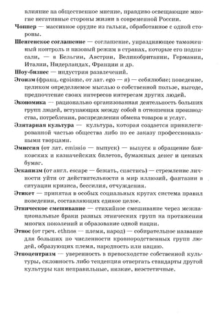 влияние на общественное мнение, правдиво освещающие мно­
гие негативные стороны жизни в современной России.
Чоппер — массивное орудие из гальки, обработанное с одной сто­
роны.
Шенгенское соглашение — соглашение, упраздняющее таможен­
ный контроль и визовый режим в странах, которые его подпи­
сали, — в Бельгии, Австрии, Великобритании, Германии,
Италии, Нидерландах, Франции и др.
Шоу-бизнес — индустрия развлечений.
Эгоизм (франц. egoisme, от лат. ego — я) — себялюбие; поведение,
целиком определяемое мыслью о собственной пользе, выгоде,
предпочтение своих интересов интересам других людей.
Экономика — рационально организованная деятельность больших
групп людей, вступающих между собой в отношения производ­
ства, потребления, распределения обмена товаров и услуг.
Элитарная культура — культура, которая создается привилеги­
рованной частью общества либо по ее заказу профессиональ­
ными творцами.
Эмиссия (от лат. emissio — выпуск) — выпуск в обращение бан­
ковских и казначейских билетов, бумажных денег и ценных
бумаг.
Эскапизм (от англ. escape — бежать, спастись) — стремление лич­
ности уйти от действительности в мир иллюзий, фантазии в
ситуации кризиса, бессилия, отчуждения.
Этикет — принятая в особых социальных кругах система правил
поведения, составляющих единое целое.
Этническое смешивание — стихийное смешивание через межна­
циональные браки разных этнических групп на протяжении
многих поколений и образование одной нации.
Этнос (от греч. ethnos — племя, народ) — собирательное название
для больших по численности кровнородственных групп лю­
дей, образующих племя, народность или нацию.
Этноцентризм — уверенность в превосходстве собственной куль­
туры, склонность либо тенденция отвергать стандарты другой
культуры как неправильные, низкие, неэстетичные.
 
