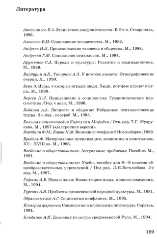 Литература
Авксентьев ВА. Этническая конфликтология: В 2-х ч. Ставрополь,
1996.
Алексеев В.П. Становление человечества. М., 1984.
Андреев И.Л. Происхождение человека и общества. М., 1988.
Андреева Г.М. Социальная психология. М., 1994.
Арутюнов СА. Народы и культуры: Развитие и взаимодействие.
М., 1989.
Байбурин А.К., Топорков А.Л. У истоков этикета: Этнографические
очерки. Л., 1990.
Берн Э. Игры, в которые играют люди. Люди, которые играют в иг­
ры. М., 1988.
Бергер П.Л. Приглашение в социологию: Гуманистическая пер­
спектива /Пер. с англ. М., 1996.
Бодалев АА. Личность и общение: Избранные психологические
труды. 2-е изд., перераб. М., 1995.
Большая энциклопедия Кирилла и Мефодия / Отв. ред. Т.Г. Музру-
кова. М., 1997 (электронная версия).
Бородкин Ф.М., Коряк Н.М. Внимание: конфликт! Новосибирск, 1989.
Бродель Ф. Материальная цивилизация, экономика и капитализм,
XV— XVIII вв. М., 1986.
Введение в обществознание. Актуальные проблемы: Пособие. М.,
1991.
Введение в обществознание: Учебн. пособие для 8— 9 классов об­
щеобразовательных учреждений / Под ред. Л.Н.Боголюбова. 2-е
изд. М., 1997.
Гофман А.Б. Мода и люди: Новая теория моды, модного поведения.
М., 1994.
ГуревичАЛ. Проблемы средневековой народной культуры. М., 1981.
Здравомыслов А.Г. Социология конфликта. М., 1995.
Империя фарисеев: Социология и психология диктатуры. Саратов,
1994.
Клибанов А.И. Духовная культура средневековой Руси. М., 1994.
189
 