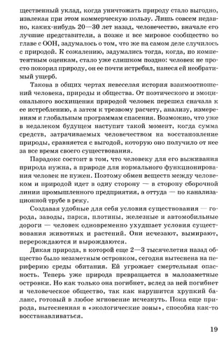 щественный уклад, когда уничтожать природу стало выгодно,
извлекая при этом коммерческую пользу. Лишь совсем недав­
но, каких-нибудь 20—30 лет назад, человечество, вначале его
лучшие представители, а позже и все мировое сообщество во
главе с ООН, задумалось о том, что же на самом деле случилось
с природой. К сожалению, задумались тогда, когда, по компе­
тентным оценкам, стало уже слишком поздно: человек не про­
сто покорил природу, он ее почти истребил, нанеся ей необрати­
мый ущерб.
Такова в общих чертах невеселая история взаимоотноше­
ний человека, природы и общества. От поэтического и эмоци­
онального восхищения природой человек перешел сначала к
ее истреблению, а затем к трезвому расчету, анализу, измере­
ниям и глобальным программам спасения. Возможно, что уже
в недалеком будущем наступит такой момент, когда сумма
средств, затрачиваемых человечеством на восстановление
природы, сравняется с выгодой, которую оно получило от нее
за все время своего существования.
Парадокс состоит в том, что человеку для его выживания
природа нужна, а природе для нормального функционирова­
ния человек не нужен. Поэтому обмен веществ между челове­
ком и природой идет в одну сторону — в сторону сборочной
линии промышленного предприятия, а оттуда — по канализа­
ционной трубе в реку.
Создавая удобные для себя условия существования — го­
рода, заводы, парки, плотины, железные и автомобильные
дороги — человек одновременно ухудшает условия сущест­
вования животных и растений. Они исчезают, вымирают,
перерождаются и вырождаются.
Дикая природа, в которой еще 2—3 тысячелетия назад об­
щество было незаметным островком, сегодня вытеснена на пе­
риферию среды обитания. Ей угрожает смертельная опас­
ность. Теперь уже природа превращается в малозаметные
островки. Но как только она погибнет, вслед за ней погибнет
и человеческое общество, так как нарушится хрупкий ба­
ланс, готовый в любое мгновение исчезнуть. Пока еще при­
рода, вытесненная в «экологические зоны», способна как-то
восстанавливаться.
19
 