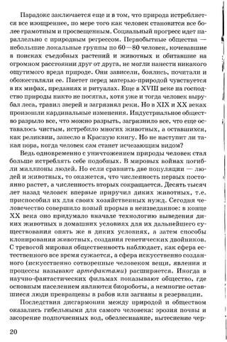 Парадокс заключается еще и в том, что природа истребляет­
ся все изощреннее, по мере того как человек становится все бо­
лее грамотным и просвещенным. Социальный прогресс идет па­
раллельно с природным регрессом. Первобытные общества —
небольшие локальные группы по 60—80 человек, кочевавшие
в поисках съедобных растений и животных и обитавшие на
огромном расстоянии друг от друга, не могли нанести никакого
ощутимого вреда природе. Они зависели, боялись, почитали и
обожествляли ее. Пиетет перед матерью-природой чувствуется
в их мифах, преданиях и ритуалах. Еще в XVIII веке на господ­
ство природы никто не посягал, хотя уже и тогда человек выру­
бал леса, травил зверей и загрязнял реки. Но в XIX и XX веках
произошли кардинальные изменения. Индустриальное общест­
во разрыло все, что можно разрыть, загрязнило все, что еще ос­
тавалось чистым, истребило многих животных, а оставшихся,
как реликвии, занесло в Красную книгу. Но не наступит ли та­
кая пора, когда человек сам станет исчезающим видом?
Ведь одновременно с уничтожением природы человек стал
больше истреблять себе подобных. В мировых войнах погиб­
ли миллионы людей. Но если сравнить две популяции — лю­
дей и животных, то окажется, что численность первых посто­
янно растет, а численность вторых сокращается. Десять тысяч
лет назад человек впервые приручил диких животных, т.е.
приспособил их для своих хозяйственных нужд. Сегодня че­
ловечество совершило новый прорыв в неизведанное: в конце
XX века оно придумало вначале технологию выведения ди­
ких животных в домашних условиях для их дальнейшего су­
ществования опять же в диких условиях, а затем способы
клонирования животных, создания генетических двойников.
С тревогой мировая общественность наблюдает, как сфера ес­
тественного все время сужается, а сфера искусственно создан­
ного (искусственно сотворенные человеком вещи, явления и
процессы называют артефактами) расширяется. Иногда в
научно-фантастических фильмах показывают общество, где
основным населением являются биороботы, а немногие остав­
шиеся люди превращены в рабов или загнаны в резервации.
Последствия дисгармонии между природой и обществом
оказались гибельными для самого человека: эрозия почвы и
засорение подпочвенных вод, обезлесивание, вытеснение чер-
20
 