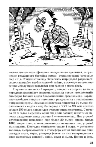 нозема песчаником (феномен наступления пустыни), загряз­
нение воздушного бассейна земли, возникновение озоновых
дыр и т.д. Конфликт между обществом и природой разрастает­
ся до масштабов необъявленной войны, а все случаи столкно­
вения между ними выглядят как сводки с места боев.
Научно-технический прогресс, скорость которого на пять
порядков превышает скорость создания новых «технологий»
биосферы (новых видов биологических организмов), порож­
дает все более мощные источники разрушения и загрязнения
природной среды. Земная экосистема лишается 50 тысяч би­
ологических видов в год. За период с XVI по XX век исчезло
свыше 250 видов и подвидов позвоночных животных. С нача­
ла 80-х годов в среднем один вид (или подвид) животных ис­
чезал ежедневно, а вид растений — еженедельно. Под угрозой
исчезновения находятся еще более 20 тысяч видов. Около
1000 видов птиц и млекопитающих находятся под угрозой
вымирания. Ежегодно сжигается около 1 млрд. т условного
топлива, выбрасываются в атмосферу сотни миллионов тонн
оксидов азота, серы, углерода (часть из них возвращается в
виде кислотных дождей), сажи, золы и пыли. Почвы и воды
21
 