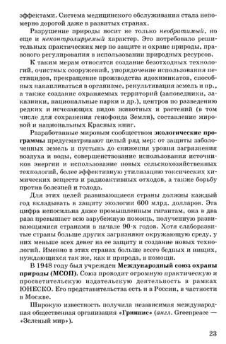 эффектами. Система медицинского обслуживания стала непо­
мерно дорогой даже в развитых странах.
Разрушение природы носит не только необратимый, но
еще и неконтролируемый характер. Это потребовало реши­
тельных практических мер по защите и охране природы, пра­
вового регулирования в использовании природных ресурсов.
К таким мерам относятся создание безотходных техноло­
гий, очистных сооружений, упорядочение использования пе­
стицидов, прекращение производства ядохимикатов, способ­
ных накапливаться в организме, рекультивация земель и пр.,
а также создание охраняемых территорий (заповедники, за­
казники, национальные парки и др.), центров по разведению
редких и исчезающих видов животных и растений (в том
числе для сохранения генофонда Земли), составление миро­
вой и национальных Красных книг.
Разработанные мировым сообществом экологические про­
граммы предусматривают целый ряд мер: от защиты заболо­
ченных земель и пустынь до снижения уровня загрязнения
воздуха и воды, совершенствование использования источни­
ков энергии и использование новых сельскохозяйственных
технологий, более эффективную утилизацию токсических хи­
мических веществ и радиоактивных отходов, а также борьбу
против болезней и голода.
Для этих целей развивающиеся страны должны каждый
год вкладывать в защиту экологии 600 млрд. долларов. Эта
цифра непосильна даже промышленным гигантам, она в два
раза превышает всю зарубежную помощь, полученную разви­
вающимися странами в начале 90-х годов. Хотя слаборазви­
тые страны больше других загрязняют окружающую среду, у
них меньше всех денег на ее защиту и создание новых техно­
логий. Именно в этих странах больше всего бедных и нищих,
нуждающихся так же, как и природа, в помощи.
В 1948 году был учрежден Международный союз охраны
природы (МСОП). Союз проводит огромную практическую и
просветительскую издательскую деятельность в рамках
ЮНЕСКО. Его представительства есть и в России, в частности
в Москве.
Широкую известность получила независимая международ­
ная общественная организация «Гринпис» (англ. Greenpeace —
«Зеленый мир»).
23
 