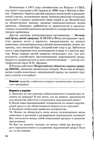 Основанная в 1971 году активистами из Канады и США,
она имеет отделения в 25 странах (с 1990 года в Москве и Кие­
ве). «Гринпис» борется против ядерных испытаний и радиаци­
онной угрозы, загрязнения среды промышленными отходами,
выступает в защиту животного мира морей и др. Воздействуя
на общественное мнение, проводя ненасильственные акции
протеста, «Гринпис» добивается от правительств и промыш­
ленных компаний принятия решений по конкретным экологи­
ческим проблемам.
Другая крупная международная организация — Всемир­
ный фонд дикой природы. И МСОП и Фонд вкладывают сред­
ства прежде всего в проекты, направленные на защиту
животных, находящихся под угрозой изчезновения, таких, на­
пример, как снежный барс, уссурийский тигр и др. Заботятся
они и о расширении сети заповедников в мире и о многом дру­
гом. Фонд охраны дикой природы награждает тех, чья дея­
тельность способствует восстановлению окружающей среды.
Среди его лауреатов есть и наш соотечественник — доктор гео­
графических наук Н.Н. Дроздов.
В России действует Всероссийское общество охраны приро­
ды (ВООП), имеющее юношескую секцию. Если вам не безраз­
лична судьба животных, окружающей среды, вы можете при­
нять участие в ее работе.
Понятия: природа, глобальные вопросы человечества, экологиче­
ские программы.
Вопросы и задания
1. Знакомы ли вам примеры неблагоприятного воздействия че­
ловека на природу? В том месте, где вы живете, предприятия
или ведомства заботятся о сохранении окружающей среды?
2. Какие меры предпринимает человечество по защите окружа­
ющей среды и как общественность борется за ее спасение?
3. Назовите глобальные проблемы человечества.
*4. Можно ли обнаружить связь между исчезновением видов
животных и растений и расширением деятельности человека?
Как сочетаются между собой социальный прогресс и развитие
просвещения.
*5. Как вы думаете, связаны ли между собой два фактора —
рост народонаселения и ухудшение окружающей среды? Если
да, то как именно.
24
 