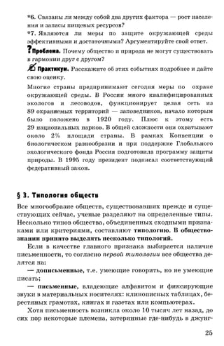 *6. Связаны ли между собой два других фактора — рост населе­
ния и запасы пищевых ресурсов?
*7. Являются ли меры по защите окружающей среды
эффективными и достаточными? Аргументируйте свой ответ.
•
■ Проблема. Почему общество и природа не могут существовать
в гармонии друг с другом?
£ $ Практикум. Расскажите об этих событиях подробнее и дайте
свою оценку.
Многие страны предпринимают сегодня меры по охране
окружающей среды. В России много квалифицированных
экологов и лесоводов, функционирует целая сеть из
89 охраняемых территорий — заповедников, начало которым
было положено в 1920 году. Плюс к этому есть
29 национальных парков. В общей сложности они охватывают
около 2% площади страны. В рамках Конвенции о
биологическом разнообразии и при поддержке Глобального
экологического фонда Россия подготовила программу защиты
природы. В 1995 году президент подписал соответствующий
федеративный закон.
§ 3. Типология обществ
Все многообразие обществ, существовавших прежде и суще­
ствующих сейчас, ученые разделяют на определенные типы.
Несколько типов общества, объединенных сходными призна­
ками или критериями, составляют типологию. В общество-
знании принято выделять несколько типологий.
Если в качестве главного признака выбирается наличие
письменности, то согласно первой типологии все общества де­
лятся на:
— дописьменные, т.е. умеющие говорить, но не умеющие
писать;
— письменные, владеющие алфавитом и фиксирующие
звуки в материальных носителях: клинописных таблицах, бе­
рестяных грамотах, книгах и газетах или компьютерах.
Хотя письменность возникла около 10 тысяч лет назад, до
сих пор некоторые племена, затерянные где-нибудь в джунг­
25
 