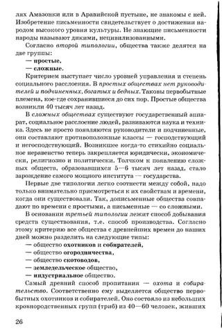 лях Амазонки или в Аравийской пустыне, не знакомы с ней.
Изобретение письменности свидетельствует о достижении на­
родом высокого уровня культуры. Не знающие письменности
народы называют дикими, нецивилизованными.
Согласно второй типологии, общества также делятся на
две группы:
— простые,
— сложные.
Критерием выступает число уровней управления и степень
социального расслоения. В простых обществах нет руководи­
телей и подчиненных, богатых и бедных. Таковы первобытные
племена, кое-где сохранившиеся до сих пор. Простые общества
возникли 40 тысяч лет назад.
В сложных обществах существуют государственный аппа­
рат, социальное расслоение людей, развиваются наука и техни­
ка. Здесь не просто появляются руководители и подчиненные,
они составляют противоположные классы — господствующий
и негосподствующий. Возникшее когда-то стихийно социаль­
ное неравенство теперь закрепляется юридически, экономиче­
ски, религиозно и политически. Толчком к появлению слож­
ных обществ, образовавшихся 5—6 тысяч лет назад, стало
зарождение самого мощного института — государства.
Первые две типологии легко соотнести между собой, надо
только внимательно присмотреться к их свойствам и времени,
когда они существовали. Так, дописьменные общества совпа­
дают по времени с простыми, а письменные — со сложными.
В основании третьей типологии лежит способ добывания
средств существования, т.е. способ производства. Согласно
этому критерию все общества с древнейших времен до наших
дней можно разделить на следующие типы:
— общество охотников и собирателей,
— общество огородничества,
— общество скотоводов,
— земледельческое общество,
— индустриальное общество.
Самый древний способ пропитания — охота и собира­
тельство. Соответственно ему выделяется общество перво­
бытных охотников и собирателей. Оно состояло из небольших
кровнородственных групп (триб) из 40—60 человек, живших
26
 