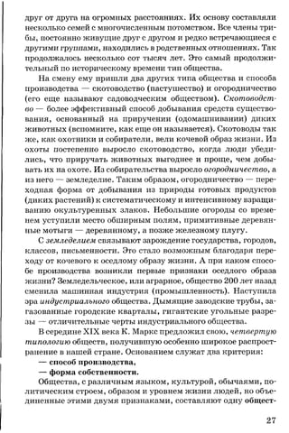 друг от друга на огромных расстояниях. Их основу составляли
несколько семей с многочисленным потомством. Все члены три­
бы, постоянно живущие друг с другом и редко встречающиеся с
другими группами, находились в родственных отношениях. Так
продолжалось несколько сот тысяч лет. Это самый продолжи­
тельный по историческому времени тип общества.
На смену ему пришли два других типа общества и способа
производства — скотоводство (пастушество) и огородничество
(его еще называют садоводческим обществом). Скотоводст­
во — более эффективный способ добывания средств существо­
вания, основанный на приручении (одомашнивании) диких
животных (вспомните, как еще он называется). Скотоводы так
же, как охотники и собиратели, вели кочевой образ жизни. Из
охоты постепенно выросло скотоводство, когда люди убеди­
лись, что приручать животных выгоднее и проще, чем добы­
вать их на охоте. Из собирательства выросло огородничество, а
из него — земледелие. Таким образом, огородничество — пере­
ходная форма от добывания из природы готовых продуктов
(диких растений) к систематическому и интенсивному взращи­
ванию окультуренных злаков. Небольшие огороды со време­
нем уступили место обширным полям, примитивные деревян­
ные мотыги — деревянному, а позже железному плугу.
С земледелием связывают зарождение государства, городов,
классов, письменности. Это стало возможным благодаря пере­
ходу от кочевого к оседлому образу жизни. А при каком спосо­
бе производства возникли первые признаки оседлого образа
жизни? Земледельческое, или аграрное, общество 200 лет назад
сменила машинная индустрия (промышленность). Наступила
эра индустриального общества. Дымящие заводские трубы, за­
газованные городские кварталы, гигантские угольные разре­
зы — отличительные черты индустриального общества.
В середине XIX века К. Маркс предложил свою, четвертую
типологию обществ, получившую особенно широкое распрост­
ранение в нашей стране. Основанием служат два критерия:
— способ производства,
— форма собственности.
Общества, с различным языком, культурой, обычаями, по­
литическим строем, образом и уровнем жизни людей, но объе­
диненные этими двумя признаками, составляют одну общест­
27
 