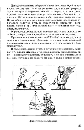 Доиндустриальные общества иначе называют традицион­
ными., потому что главным рычагом социального прогресса
здесь выступала передача знаний от стариков к молодежи,
строгое следование однажды установленным обычаям и тра­
дициям. Наука не вмешивалась в общественное производство.
Всеми общественными и жизненно важными явлениями ру­
ководила религия, будь то архаические верования (фети­
шизм, магия и др.) или современные — христианство, буд­
дизм, ислам и т.д.
Определяющим фактором развития выступало сельское хо­
зяйство, с церковью и армией как главными институтами.
С развитием промышленности (200—250 лет назад) пришла
эпоха индустриального общества. Его движущей пружиной
стало развитие машинного производства с корпорацией и фир­
мой во главе.
И только небольшой отрезок исторического времени, начи­
ная с 70-х годов XX века, относится к самому современному ти­
пу — постиндустриальному обществу. Но и оно охватывает не
все существующие на планете страны, а только самые передо-
Доиндустриальное общ ество
29
 