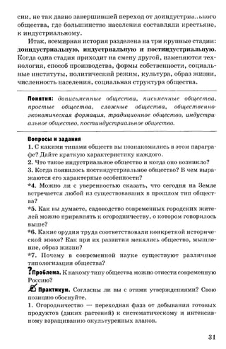 сии, не так давно завершившей переход от доиндустриа.чьного
общества, где большинство населения составляли крестьяне,
к индустриальному.
Итак, всемирная история разделена на три крупные стадии:
доиндустриальную, индустриальную и постиндустриальную.
Когда одна стадия приходит на смену другой, изменяются тех­
нология, способ производства, формы собственности, социаль­
ные институты, политический режим, культура, образ жизни,
численность населения, социальная структура общества.
Понятия: дописьменные общества, письменные общества,
простые общества, сложные общества, общественно­
экономическая формация, традиционное общество, индустри­
альное общество, постиндустриальное общество.
Вопросы и задания
1. С какими типами обществ вы познакомились в этом парагра­
фе? Дайте краткую характеристику каждого.
2. Что такое индустриальное общество и когда оно возникло?
3. Когда появилось постиндустриальное общество? В чем выра­
жаются его характерные особенности?
*4. Можно ли с уверенностью сказать, что сегодня на Земле
встречается любой из существовавших в прошлом тип общест­
ва?
*5. Как вы думаете, садоводство современных городских жите­
лей можно приравнять к огородничеству, о котором говорилось
выше?
*6. Какие орудия труда соответствовали конкретной историче­
ской эпохе? Как при их развитии менялись общество, мышле­
ние, образ жизни?
*7. Почему в современной науке существуют различные
типологизации общества?
щ
■Проблема. К какому типу общества можно отнести современную
Россию?
Практикум. Согласны ли вы с этими утверждениями? Свою
позицию обоснуйте.
1. Огородничество — переходная фаза от добывания готовых
продуктов (диких растений) к систематическому и интенсив­
ному взращиванию окультуренных злаков.
31
 