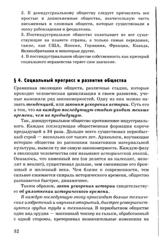 2. К доиндустриальному обществу следует причислить все
простые и дописьменные общества, значительную часть
письменных и сложных обществ, которые существовали в
эпоху рабовладения и феодализма.
3. Постиндустриальное общество охватывает не все суще­
ствующие на планете страны, а только самые передовые,
такие, как США, Япония, Германия, Франция, Канада,
Великобритания и некоторые другие.
4. В постиндустриальном обществе собственность как критерий
социального неравенства теряет свое значение.
§ 4. Социальный прогресс и развитие общества
Сравнивая эволюцию обществ, различные стадии, которые
проходит человеческая цивилизация в своем развитии, уче­
ные выяснили ряд закономерностей. Одну из них можно на­
звать тенденцией, или законом ускорения истории. Суть его
в том, что на каждую последующую стадию уходит меньше
времени, чем на предыдущую.
Так, доиндустриальное общество протяженнее индустриаль­
ного. Каждая последующая общественная формация короче
предыдущей в 34 раза. Дольше всего существовал первобыт­
ный строй — несколько сот тысяч лет. Археологи, изучающие
историю общества по раскопкам памятников материальной
культуры, вывели ту же самую закономерность. Каждую фазу
в эволюции человечества они называют исторической эпохой.
Оказалось, что каменный век (он делится на палеолит, мезо­
лит и неолит), существовал дольше, чем сменившие его брон­
зовый и железный века. Чем ближе к современности, тем
сильнее сжимается спираль исторического времени, общество
развивается быстрее, динамичнее.
Таким образом, закон ускорения истории свидетельству­
ет об уплотнении исторического времени.
В каждую последующую эпоху происходит больше техниче­
ских изобретений и научных открытий, быстрее усовершенст­
вуются орудия труда и технология. В первобытном обществе
один вид орудия — массивный чоппер из гальки, обработанный
с одной стороны, претерпевал незначительные изменения на
32
 