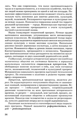 лись. Чем они современнее, тем выше производительность
труда и в промышленности, и в сельском хозяйстве, тем боль­
ше людей можно прокормить на одной и той же площади. По­
вышение эффективности земледелия позволяет отвлечь значи­
тельную часть населения для занятия ремеслом, культурой,
наукой, политикой. Расширяются торговые и культурные свя­
зи между людьми. Появляется совершенно новый тип террито­
риальной организации — города. Возникнув как торговые цен­
тры, они постепенно превращаются в очаги культурной,
научной и религиозной жизни.
Наука стимулирует технический прогресс. Ручные орудия
вытесняются машинами, уступающими место автоматизиро­
ванным комплексам. Из недифференцированной толщи народ­
ной культуры выделяется первоначально светское искусство (са­
лонная культура), а позже массовая культура. Наскальные
рисунки сменяет деревянная скульптура, а затем изящные ис­
кусства. Изменяются образ и уровень жизни населения, города
благоустраиваются, превращаются в мегаполисы. Традицион­
ные многопоколенные семьи распадаются на множество нукле-
арных, состоящих из двух поколений: родителей и их детей.
Глобальный, всемирно-исторический процесс восхождения
человеческих обществ от состояния дикости к вершинам
цивилизации называется социальным прогрессом. Это
обобщающее понятие включает в себя, как свои составные
части, экономический, технический и культурный прогресс.
Фундаментом социального прогресса выступает технический
прогресс. По отношению к политике и религии термин «про­
гресс» неприменим.
Процессом, противоположным прогрессу, является рег­
ресс. Он характеризуется отступлением общества от завоеван­
ных позиций, возвращением к предшествующему уровню. Ес­
ли прогресс — глобальный процесс, сопровождающий
движение человечества на всем протяжении исторического
времени, то регресс — локальный, или частный, процесс, ох­
ватывающий отдельные общества и небольшие промежутки
времени. Никогда еще человечество в целом не регрессирова­
ло, хотя его движение вперед могло порой задерживаться.
Различают постепенный и скачкообразный виды социаль­
ного прогресса. Первый называется реформистским, вто­
рой — революционным.
36
 