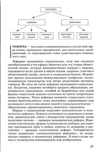 ПРОГРЕСС
социаль­ экономи­ политиче­ кратковре­ долговре­
ные ческие ские менные менные
РЕФОРМА — частичное усовершенствование в какой-либо сфе­
ре жизни, проводимое одновременно, ряд постепенных преоб­
разований, не затрагивающих основ существующего социаль­
ного строя.
Реформы называются социальными, если они касаются
преобразований в тех сферах общества или тех сторон общест­
венной жизни, которые непосредственно связаны с людьми,
отражаются на их уровне и образе жизни, здоровье, участии в
общественной жизни, доступе к социальным благам. Измене­
ние правил пользования междугородным телефоном, желез­
нодорожным транспортом или метро затрагивают интересы
горожан. Но вряд ли такие реформы называются социальны­
ми. Напротив, введение всеобщего среднего образования, ме­
дицинского страхования, пособий по безработице или новой
формы социальной защиты населения не просто затрагивают
наши интересы. Такие реформы касаются социального поло­
жения многочисленных слоев населения, ограничивают или
расширяют доступ миллионам людей к социальным благам —
образованию, здравоохранению, занятости, гарантиям.
Наряду с социальными выделяют экономические и поли­
тические реформы. Переход экономики на рыночные отноше­
ния, приватизация, закон о банкротстве предприятий, новая
налоговая система — примеры экономических реформ. Изме­
нение конституции, формы голосования на выборах, расшире­
ние гражданских прав и свобод, переход от монархии к рес­
публике — примеры политических реформ. Употребляется
также выражение «законодательные реформы», но непра­
вильно говорить о технических реформах. В этом случае пи­
шут о технических нововведениях или изобретениях.
37
 