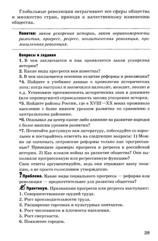 Глобальные революции затрагивают все сферы общества
и множество стран, приводя к качественному изменению
общества.
Понятия: закон ускорения истории, закон неравномерности
развития, прогресс, регресс, неолитическая революция, про­
мышленнаяреволюция.
Вопросы и задания
1. В чем заключается и как проявляется закон ускорения
истории?
2. Какие виды прогресса вам известны?
3. В чем заключается основное отличие реформы и революции?
*4. Найдите в учебнике данные о хронологии исторических
эпох: когда наступил и закончился палеолит, мезолит, неолит и
т.д. Установите протяженность исторических эпох и докажите
(или опровергните) справедливость закона ускорения истории.
*5. Найдите районы России, где в XVIII—XX веках проживало
население с более низким уровнем развития по сравнению с
центральными районами.
*6. Оказывал ли центр какое-либо влияние на развитие народов
с более низким уровнем развития?
*7. Почитайте доступную вам литературу, побеседуйте со взрос­
лыми и постарайтесь ответить на следующие вопросы: 1) Мож­
но ли оценивать петровские реформы только как прогрессив­
ные? Приведите примеры прогресса и регресса в российской
истории. 2) Как влияли войны на развитие общества? Они вы­
полняли прогрессивную или регрессивную функцию?
Свои ответы аргументируйте, ведь они отражают вашу пози­
цию, а не просто голословное утверждение.
щ
■ Проблема. Какие виды социального прогресса — реформа или
революция — предпочтительнее для развития общества?
Практикум. Признаками прогресса или регресса выступают:
1. Совершенствование орудий труда.
2. Рост производительности труда.
3. Расширение торговых и культурных контактов.
4. Рост численности и плотности населения.
5. Рост смертности.
6. Появление городов.
39
 