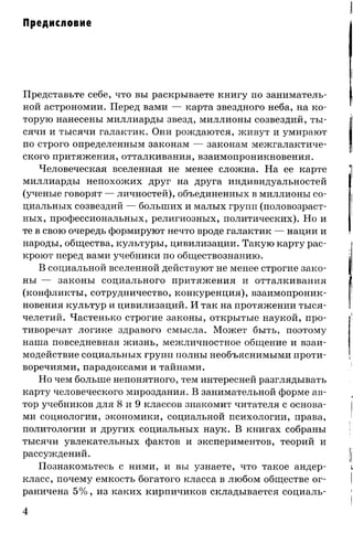Предисловие
Представьте себе, что вы раскрываете книгу по заниматель­
ной астрономии. Перед вами — карта звездного неба, на ко­
торую нанесены миллиарды звезд, миллионы созвездий, ты­
сячи и тысячи галактик. Они рождаются, живут и умирают
по строго определенным законам — законам межгалактиче­
ского притяжения, отталкивания, взаимопроникновения.
Человеческая вселенная не менее сложна. На ее карте
миллиарды непохожих друг на друга индивидуальностей
(ученые говорят — личностей), объединенных в миллионы со­
циальных созвездий — больших и малых групп (половозраст­
ных, профессиональных, религиозных, политических). Но и
те в свою очередь формируют нечто вроде галактик — нации и
народы, общества, культуры, цивилизации. Такую карту рас­
кроют перед вами учебники по обществознанию.
В социальной вселенной действуют не менее строгие зако­
ны — законы социального притяжения и отталкивания
(конфликты, сотрудничество, конкуренция), взаимопроник­
новения культур и цивилизаций. И так на протяжении тыся­
челетий. Частенько строгие законы, открытые наукой, про­
тиворечат логике здравого смысла. Может быть, поэтому
наша повседневная жизнь, межличностное общение и взаи­
модействие социальных групп полны необъяснимыми проти­
воречиями, парадоксами и тайнами.
Но чем больше непонятного, тем интересней разглядывать
карту человеческого мироздания. В занимательной форме ав­
тор учебников для 8 и 9 классов знакомит читателя с основа­
ми социологии, экономики, социальной психологии, права,
политологии и других социальных наук. В книгах собраны
тысячи увлекательных фактов и экспериментов, теорий и
рассуждений.
Познакомьтесь с ними, и вы узнаете, что такое андер-
класс, почему емкость богатого класса в любом обществе ог­
раничена 5% , из каких кирпичиков складывается социаль­
4
 
