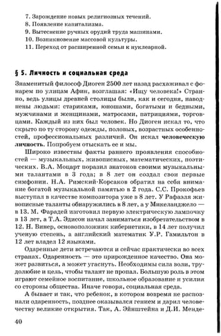 7. Зарождение новых религиозных течений.
8. Появление капитализма.
9. Вытеснение ручных орудий труда машинами.
10. Возникновение массовой культуры.
11. Переход от расширенной семьи к нуклеарной.
§ 5. Личность и социальная среда
Знаменитый философ Диоген 2500 лет назад расхаживал с фо­
нарем по улицам Афин, возглашая: «Ищу человека!» Стран­
но, ведь улицы древней столицы были, как и сегодня, навод­
нены людьми: стариками, юношами, богатыми и бедными,
мужчинами и женщинами, матросами, патрициями, торгов­
цами. Каждый из них был человек. Но Диоген искал то, что
скрыто по ту сторону одежды, половых, возрастных особенно­
стей, профессиональных различий. Он искал человеческую
личность. Попробуем отыскать ее и мы.
Широко известны факты раннего проявления способно­
стей — музыкальных, живописных, математических, поэти­
ческих. В.А. Моцарт поразил знатоков своими музыкальны­
ми талантами в 3 года; в 8 лет он создал свои первые
симфонии. Н.А. Римский-Корсаков обратил на себя внима­
ние богатой музыкальной памятью в 2 года. С.С. Прокофьев
выступал в качестве композитора уже в 8 лет. У Рафаэля жи­
вописные таланты обнаружились в 8 лет, а у Микеланджело —
в 13. М. Фарадей изготовил первую электрическую лампочку
в 13 лет, а Т.А. Эдисон начал заниматься изобретательством в
12. Н. Винер, основоположник кибернетики, в 14 лет получил
ученую степень, а английский математик У.Р. Гамильтон в
12 лет владел 12 языками.
Одаренные дети встречаются и сейчас практически во всех
странах. Одаренность — это прирожденное качество. Она мо­
жет развиться, а может угаснуть. Необходимы сила воли, тру­
долюбие и цель, чтобы талант не пропал. Большую роль в этом
играют семейное воспитание, школьное образование и усилия
со стороны общества. Иначе говоря, социальная среда.
А бывает и так, что ребенок, в котором вовремя не распоз­
нали одаренность, позднее оказывался гением и дарил челове­
честву великие открытия. Так, А. Эйнштейна и Д.И. Менде-
40
 