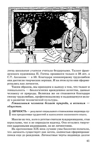 леева школьные учителя считали бездарными. Талант фран­
цузского художника П. Гогена проявился только в 38 лет, а
С.Т. Аксакова — в 50. Благодаря неимоверному трудолюбию
они достигли творческих вершин. И на этом пути они сформи­
ровались как личности.
Таким образом, мы приходим к выводу о том, что талант и
гениальность — биологически врожденные качества, данные
человеку от природы. Великим же он становится благодаря
своему трудолюбию, профессионализму и выдающемуся вкла­
ду в развитие человеческой культуры.
Гениальным человека делает природа, а великим —
общество.
ЛИЧНОСТЬ — результат социального становления индивида пу­
тем преодоления трудностей и накопления жизненного опыта.
Многие из тех, кого в детстве считали вундеркиндами, став
взрослыми, так и не оправдали надежд. Они остались творче­
ски одаренными индивидами, но не личностями.
На протяжении XIX века лучшие умы биологии полагали,
что личность существует как нечто, полностью сформировав­
шееся еще до рождения. Личностные черты индивида долгое
41
 