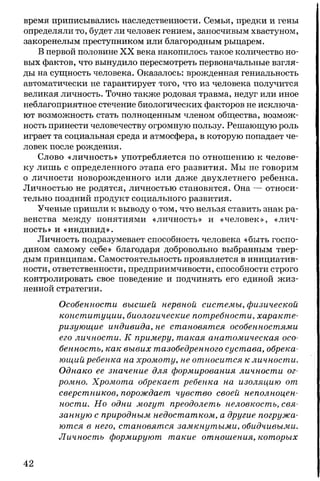 время приписывались наследственности. Семья, предки и гены
определяли то, будет ли человек гением, заносчивым хвастуном,
закоренелым преступником или благородным рыцарем.
В первой половине XX века накопилось такое количество но­
вых фактов, что вынудило пересмотреть первоначальные взгля­
ды на сущность человека. Оказалось: врожденная гениальность
автоматически не гарантирует того, что из человека получится
великая личность. Точно также родовая травма, недуг или иное
неблагоприятное стечение биологических факторов не исключа­
ют возможность стать полноценным членом общества, возмож­
ность принести человечеству огромную пользу. Решающую роль
играет та социальная среда и атмосфера, в которую попадает че­
ловек после рождения.
Слово «личность» употребляется по отношению к челове­
ку лишь с определенного этапа его развития. Мы не говорим
о личности новорожденного или даже двухлетнего ребенка.
Личностью не родятся, личностью становятся. Она — относи­
тельно поздний продукт социального развития.
Ученые пришли к выводу о том, что нельзя ставить знак ра­
венства между понятиями «личность» и «человек», «лич­
ность» и «индивид».
Личность подразумевает способность человека «быть госпо­
дином самому себе» благодаря добровольно выбранным твер­
дым принципам. Самостоятельность проявляется в инициатив­
ности, ответственности, предприимчивости, способности строго
контролировать свое поведение и подчинять его единой жиз­
ненной стратегии.
Особенности высшей нервной системы, физической
конституции, биологические потребности, характе­
ризующие индивида, не становятся особенностями
его личности. К примеру, такая анатомическая осо­
бенность, как вывих тазобедренного сустава, обрека­
ющий ребенка на хромоту, не относится к личности.
Однако ее значение для формирования личности ог­
ромно. Хромота обрекает ребенка на изоляцию от
сверстников, порождает чувство своей неполноцен­
ности. Но одни могут преодолеть неловкость, свя­
занную с природным недостатком, а другие погружа­
ются в него, становятся замкнутыми, обидчивыми.
Личность формируют такие отношения, которых
42
 