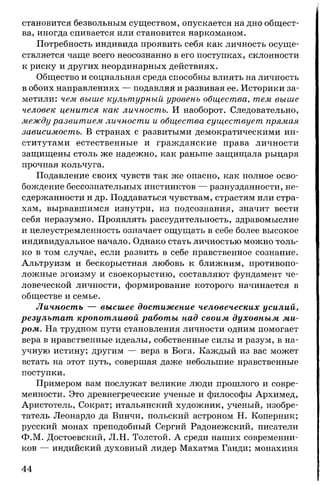 становится безвольным существом, опускается на дно общест­
ва, иногда спивается или становится наркоманом.
Потребность индивида проявить себя как личность осуще­
ствляется чаще всего неосознанно в его поступках, склонности
к риску и других неординарных действиях.
Общество и социальная среда способны влиять на личность
в обоих направлениях — подавляя и развивая ее. Историки за­
метили: чем выше культурный уровень общества, тем выше
человек ценится как личность. И наоборот. Следовательно,
между развитием личности и общества существует прямая
зависимость. В странах с развитыми демократическими ин­
ститутами естественные и гражданские права личности
защищены столь же надежно, как раньше защищала рыцаря
прочная кольчуга.
Подавление своих чувств так же опасно, как полное осво­
бождение бессознательных инстинктов — разнузданности, не­
сдержанности и др. Поддаваться чувствам, страстям или стра­
хам, вырвавшимся изнутри, из подсознания, значит вести
себя неразумно. Проявлять рассудительность, здравомыслие
и целеустремленность означает ощущать в себе более высокое
индивидуальное начало. Однако стать личностью можно толь­
ко в том случае, если развить в себе нравственное сознание.
Альтруизм и бескорыстная любовь к ближним, противопо­
ложные эгоизму и своекорыстию, составляют фундамент че­
ловеческой личности, формирование которого начинается в
обществе и семье.
Личность — высшее достижение человеческих усилий,
результат кропотливой работы над своим духовным ми­
ром. На трудном пути становления личности одним помогает
вера в нравственные идеалы, собственные силы и разум, в на­
учную истину; другим — вера в Бога. Каждый из вас может
встать на этот путь, совершая даже небольшие нравственные
поступки.
Примером вам послужат великие люди прошлого и совре­
менности. Это древнегреческие ученые и философы Архимед,
Аристотель, Сократ; итальянский художник, ученый, изобре­
татель Леонардо да Винчи, польский астроном Н. Коперник;
русский монах преподобный Сергий Радонежский, писатели
Ф.М. Достоевский, Л.Н. Толстой. А среди наших современни­
ков — индийский духовный лидер Махатма Ганди; монахиня
44
 