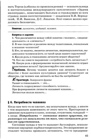 мать Тереза (албанка по происхождению) — основательница
и настоятельница международного католического «Ордена
милосердия», помогающего больным и страждущим во всех
странах; наши соотечественники — академики В.И. Вернад­
ский, Н.И. Вавилов, Д.С. Лихачев. Этот список можно про­
должать бесконечно.
Понятия: личность, индивид, человек.
Вопросы и задания
1. Чем различаются между собой понятия «человек», «индиви­
дуальность» и «личность»?
2. В чем сходство и различие между талантливым, гениальным
и великим человеком?
3. Кто, по-вашему, является личностью, индивидуальностью, вы­
дающимся человеком (есть ли такой среди вашего окружения)?
4. Какую роль в становлении личности играет общество?
*5. Как вы поняли выражение «потребность быть личностью»?
*6. Какую роль в формировании человеческой личности играет
нравственное начало? Аргументируйте свое мнение.
ч
■ Проблема. Почему человек ценится как личность больше
обществе с более высоким культурным уровнем? Существуют ли
общества, где человек как личность не был бы востребован?
Практикум. Завершите фразы:
Талант и гениальность — это...
Личность подразумевает способность человека...
При формировании личности оказывает влияние...
Личностью нельзя назвать...
§ 6. Потребности человека
Когда нам чего-то не хватает, мы испытываем нужду, а вместе
с тем выражаем зависимость от этого чего-то. Престарелые и
одинокие нуждаются в опеке, помощи, сочувствии; голодный —
в пище. Потребность — состояние живого существа, вы­
ражающее его зависимость от того, что составляет усло­
вия его существования.
Состояние нужды в чем-то вызывает дискомфорт, психоло­
гическое ощущение неудовлетворенности. Это напряжение за­
ставляет человека проявлять активность, что-то предприни­
45
 