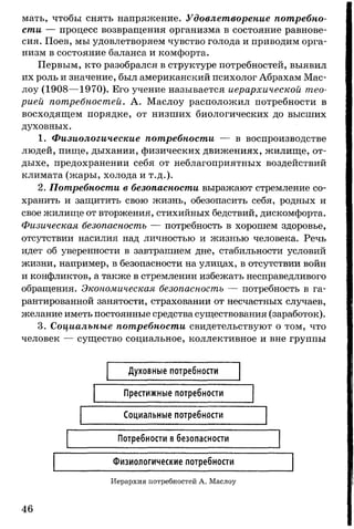 мать, чтобы снять напряжение. Удовлетворение потребно­
сти — процесс возвращения организма в состояние равнове­
сия. Поев, мы удовлетворяем чувство голода и приводим орга­
низм в состояние баланса и комфорта.
Первым, кто разобрался в структуре потребностей, выявил
их роль и значение, был американский психолог Абрахам Мас-
лоу (1908— 1970). Его учение называется иерархической тео­
рией потребностей. А. Маслоу расположил потребности в
восходящем порядке, от низших биологических до высших
духовных.
1. Физиологические потребности — в воспроизводстве
людей, пище, дыхании, физических движениях, жилище, от­
дыхе, предохранении себя от неблагоприятных воздействий
климата (жары, холода и т.д.).
2. Потребности в безопасности выражают стремление со­
хранить и защитить свою жизнь, обезопасить себя, родных и
свое жилище от вторжения, стихийных бедствий, дискомфорта.
Физическая безопасность — потребность в хорошем здоровье,
отсутствии насилия над личностью и жизнью человека. Речь
идет об уверенности в завтрашнем дне, стабильности условий
жизни, например, в безопасности на улицах, в отсутствии войн
и конфликтов, а также в стремлении избежать несправедливого
обращения. Экономическая безопасность — потребность в га­
рантированной занятости, страховании от несчастных случаев,
желание иметь постоянные средства существования (заработок).
3. Социальные потребности свидетельствуют о том, что
человек — существо социальное, коллективное и вне группы
Духовные потребности
Престижные потребности
Социальные потребности
Потребности в безопасности
Физиологические потребности
Иерархия потребностей А. Маслоу
46
 