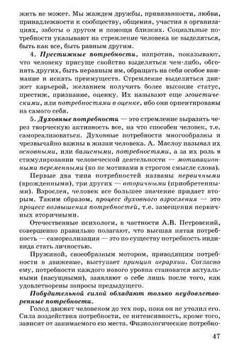 жить не может. Мы жаждем дружбы, привязанности, любви,
принадлежности к сообществу, общения, участия в организа­
циях, заботы о другом и помощи близких. Социальные по­
требности указывают на стремление человека не выделяться,
быть как все, быть равным другим.
4. Престижные потребности, напротив, показывают,
что человеку присуще свойство выделяться чем-либо, обго­
нять других, быть неравным им, обращать на себя особое вни­
мание и искать преимуществ. Стремление выделиться дви­
жет карьерой, желанием получить более высокие статус,
престиж, признание, оценку. Их называют еще эгоистиче­
скими, или потребностями в оценке, ибо они ориентированы
на самого себя.
5. Духовные потребности — это стремление выразить че­
рез творческую активность все, на что способен человек, т.е.
самореализоваться. Духовные потребности многообразны и
чрезвычайно важны в жизни человека. А. Маслоу называл их
основными, или базисными, потребностями, а за их роль в
стимулировании человеческой деятельности — мотивацион­
ными переменными (но не мотивами в строгом смысле слова).
Первые два типа потребностей названы первичными
(врожденными), три других — вторичными (приобретенны­
ми). Взрослея, человек все большее значение придает вто­
рым. Таким образом, процесс духовного взросления — это
процесс возвышения потребностей, т.е. замещения первич­
ных вторичными.
Отечественные психологи, в частности А.В. Петровский,
совершенно правильно полагают, что высшая пятая потреб­
ность — самореализация — это по существу потребность инди­
вида стать личностью.
Пружиной, своеобразным мотором, приводящим потреб­
ности в движение, выступает принцип иерархии. Согласно
ему, потребности каждого нового уровня становятся актуаль­
ными (насущными), заявляют о себе лишь после того, как
удовлетворены запросы предыдущего.
Побудительной силой обладают только неудовлетво­
ренные потребности.
Голод движет человеком до тех пор, пока он не утолил его.
Сила воздействия потребности, ее интенсивность, кроме того,
зависят от занимаемого ею места. Физиологические потребно-
47
 