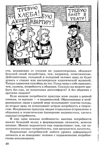 сти, независимо от степени их удовлетворения, обладают
большей силой воздействия, чем, например, эгоистические.
Действительно, голодный и холодный человек вряд ли будет
думать о стихах или наслаждаться классической музыкой.
Только одиночки способны на это. Голод чаще о себе заявляет,
чем, скажем, потребность в общении. Сколько вы можете про­
быть без еды, не испытывая дискомфорта? А без общения с
другими людьми?
Если низшие потребности присущи всем людям в равной
степени, то высшие — в неодинаковой. Образованные и необ­
разованные люди в равной мере испытывают чувство голода,
но вторые вряд ли испытывают острую потребность в творче­
стве. Неодинаково присущи людям социальные (стремление к
общению) и эгоистические (намерение выдвинуться, сделать
карьеру) потребности.
И еще одна важная особенность: высшие потребности
вносят больший вклад в формирование личности, нежели
низшие. Можно выразиться еще определеннее: там, где на­
чинаются высшие потребности, там -начинается личность.
Подавление потребностей любого уровня деформирует
личность и ее поведение: человек с подавленными потребно­
стями неполноценен.
48
 