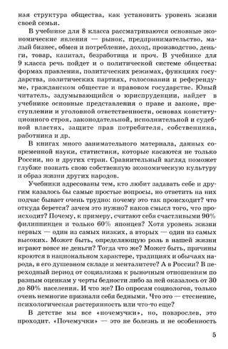 ная структура общества, как установить уровень жизни
своей семьи.
В учебнике для 8 класса рассматриваются основные эко­
номические явления — рынок, предпринимательство, ма­
лый бизнес, обмен и потребление, доход, производство, день­
ги, товар, капитал, безработица и проч. В учебнике для
9 класса речь пойдет и о политической системе общества:
формах правления, политических режимах, функциях госу­
дарства, политических партиях, голосовании и референду­
ме, гражданском обществе и правовом государстве. Юный
читатель, задумывающийся о юриспруденции, найдет в
учебнике основные представления о праве и законе, пре­
ступлении и уголовной ответственности, основах конститу­
ционного строя, законодательной, исполнительной и судеб­
ной властях, защите прав потребителя, собственника,
работника и др.
В книгах много занимательного материала, данных со­
временной науки, статистики, которые касаются не только
России, но и других стран. Сравнительный взгляд поможет
глубже познать свою собственную экономическую культуру
и образ жизни других народов.
Учебники адресованы тем, кто любит задавать себе и дру­
гим казалось бы самые простые вопросы, но ответить на них
подчас бывает очень трудно: почему это так происходит? что
откуда берется? зачем это нужно? каков смысл того, что про­
исходит? Почему, к примеру, считают себя счастливыми 90%
филиппинцев и только 60% японцев? Хотя уровень жизни
первых — один из самых низких, а вторых — один из самых
высоких. Может быть, определяющую роль в нашей жизни
играют вовсе не деньги? Тогда что же? Может быть, причины
кроются в национальном характере, традициях и обычаях на­
рода, в его душевном складе и менталитете? А в России? В пе­
реходный период от социализма к рыночным отношениям по
разным оценкам у черты бедности либо за ней оказалось от 30
до 80% населения. И что же? По опросам социологов, только
очень немногие признали себя бедными. Что это — стеснение,
психологическая растерянность или что-то еще?
В детстве мы все «почемучки», но, повзрослев, это
проходит. «Почемучки» — это не болезнь и не особенность
5
 