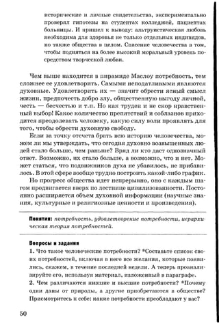 исторические и личные свидетельства, экспериментально
проверял гипотезы на студентах колледжей, пациентах
больницы. И пришел к выводу: альтруистическая любовь
необходима для здоровья не только отдельных индивидов,
но также общества в целом. Спасение человечества в том,
чтобы подняться на более высокий моральный уровень по­
средством творческой любви.
Чем выше находится в пирамиде Маслоу потребность, тем
сложнее ее удовлетворить. Самыми неподатливыми являются
духовные. Удовлетворить их — значит обрести ясный смысл
жизни, предпочесть добро злу, общественную выгоду личной,
честь — бесчестью и т.п. Но как труден и не скор нравствен­
ный выбор! Какое количество препятствий и соблазнов прихо­
дится преодолевать человеку, какую силу воли проявлять для
того, чтобы обрести духовную свободу.
Если за точку отсчета брать всю историю человечества, мо­
жем ли мы утверждать, что сегодня духовно возвышенных лю­
дей стало больше, чем раньше? Вряд ли кто даст однозначный
ответ. Возможно, их стало больше, а возможно, что и нет. Мо­
жет статься, что подвижников духа не убавилось, не прибави­
лось. В этой сфере вообще трудно построить какой-либо график.
Но прогресс общества идет непрерывно, оно с каждым ша­
гом продвигается вверх по лестнице цивилизованности. Посто­
янно расширяется объем духовной информации (научные зна­
ния, культурные и религиозные ценности и произведения).
Понятия: потребность, удовлетворение потребности, иерархи­
ческая теория потребностей.
Вопросы и задания
1. Что такое человеческие потребности? *Составьте список сво­
их потребностей, включая в него все желания, которые появи­
лись, скажем, в течение последней недели. А теперь проанали­
зируйте его, используя материал, изложенный в параграфе.
2. Чем различаются низшие и высшие потребности? *Почему
одни даны от природы, а другие приобретаются в обществе?
Присмотритесь к себе: какие потребности преобладают у вас?
50
 