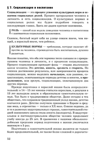 § 7. Социализация и воспитание
Социализация — это процесс усвоения культурных норм и ос­
воения социальных ролей. Процесс превращения человека в
личность и есть социализация. О культурных нормах и
социальных ролях мы будем подробнее говорить в
последующих главах. Здесь же дадим краткие пояснения.
РОЛЬ — способ или модель поведения человека в соответствии
с занимаемым социальным положением.
Скажем, богатый ведет себя на улице совсем иначе, чем ни­
щий, а взрослый иначе, чем ребенок.
КУЛЬТУРНЫЕ НОРМЫ — требования, которые налагает об­
щество на человека, стремящегося быть воспитанным, духовно
развитым.
Вполне понятно, что оба эти термина тесно связаны и с превра­
щением человека в личность, и с процессом социализации.
Процесс социализации проходит фазы — стадии жизненного
цикла человека. Это детство, юность, зрелость и старость. По
степени достижения результата, или завершенности процесса
социализации, можно выделить начальную, или раннюю, со­
циализацию, охватывающую периоды детства и юности, и про­
долженную, или зрелую, социализацию, охватывающую два
других периода.
Прежде подготовка к взрослой жизни была непродолжи­
тельной: в 14— 15 лет юноша считался взрослым, а девушки в
13 лет выходили замуж и образовывали самостоятельную се­
мью. Так было в традиционном обществе. Даже сегодня в тех
обществах, что сохранили традиционный уклад жизни, детство
кончается рано. Детство получило признание в Европе в сред­
ние века, а отрочество — только в XX веке. Совсем недавно, да
и то в развитых индустриальных странах, самостоятельной ста­
дией жизненного цикла стала юность (молодость). В индустри­
альном и постиндустриальном обществе человек продолжает
учебу иногда до 25 лет. В сравнении с нашими обезьянопо­
добными предками период подготовки к жизни увеличился
минимум в 5 раз.
Подготовка к самостоятельной жизни является не только
более продолжительной, но также более сложной и дорогосто­
52
 