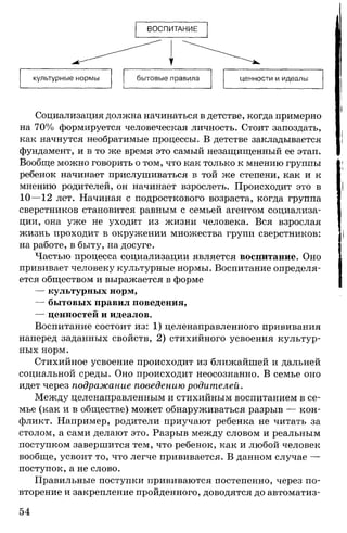 ВОСПИТАНИЕ
Социализация должна начинаться в детстве, когда примерно
на 70% формируется человеческая личность. Стоит запоздать,
как начнутся необратимые процессы. В детстве закладывается
фундамент, и в то же время это самый незащищенный ее этап.
Вообще можно говорить о том, что как только к мнению группы
ребенок начинает прислушиваться в той же степени, как и к
мнению родителей, он начинает взрослеть. Происходит это в
10—12 лет. Начиная с подросткового возраста, когда группа
сверстников становится равным с семьей агентом социализа­
ции, она уже не уходит из жизни человека. Вся взрослая
жизнь проходит в окружении множества групп сверстников:
на работе, в быту, на досуге.
Частью процесса социализации является воспитание. Оно
прививает человеку культурные нормы. Воспитание определя­
ется обществом и выражается в форме
— культурных норм,
— бытовых правил поведения,
— ценностей и идеалов.
Воспитание состоит из: 1) целенаправленного прививания
наперед заданных свойств, 2) стихийного усвоения культур­
ных норм.
Стихийное усвоение происходит из ближайшей и дальней
социальной среды. Оно происходит неосознанно. В семье оно
идет через подражание поведению родителей.
Между целенаправленным и стихийным воспитанием в се­
мье (как и в обществе) может обнаруживаться разрыв — кон­
фликт. Например, родители приучают ребенка не читать за
столом, а сами делают это. Разрыв между словом и реальным
поступком завершится тем, что ребенок, как и любой человек
вообще, усвоит то, что легче прививается. В данном случае —
поступок, а не слово.
Правильные поступки прививаются постепенно, через по­
вторение и закрепление пройденного, доводятся до автоматиз-
54
 