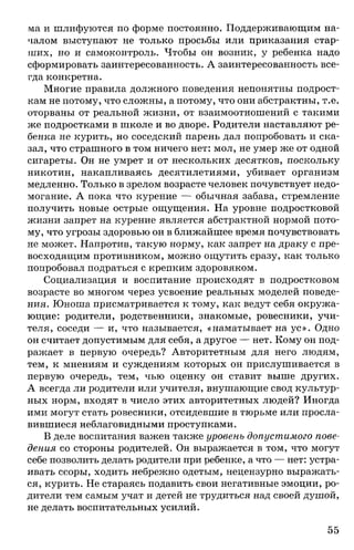 wa и шлифуются по форме постоянно. Поддерживающим на­
чалом выступают не только просьбы или приказания стар­
ших, но и самоконтроль. Чтобы он возник, у ребенка надо
сформировать заинтересованность. А заинтересованность все­
гда конкретна.
Многие правила должного поведения непонятны подрост­
кам не потому, что сложны, а потому, что они абстрактны, т.е.
оторваны от реальной жизни, от взаимоотношений с такими
же подростками в школе и во дворе. Родители наставляют ре­
бенка не курить, но соседский парень дал попробовать и ска­
зал, что страшного в том ничего нет: мол, не умер же от одной
сигареты. Он не умрет и от нескольких десятков, поскольку
никотин, накапливаясь десятилетиями, убивает организм
медленно. Только в зрелом возрасте человек почувствует недо­
могание. А пока что курение — обычная забава, стремление
получить новые острые ощущения. На уровне подростковой
жизни запрет на курение является абстрактной нормой пото­
му, что угрозы здоровью он в ближайшее время почувствовать
не может. Напротив, такую норму, как запрет на драку с пре­
восходящим противником, можно ощутить сразу, как только
попробовал подраться с крепким здоровяком.
Социализация и воспитание происходят в подростковом
возрасте во многом через усвоение реальных моделей поведе­
ния. Юноша присматривается к тому, как ведут себя окружа­
ющие: родители, родственники, знакомые, ровесники, учи­
теля, соседи — и, что называется, «наматывает на ус». Одно
он считает допустимым для себя, а другое — нет. Кому он под­
ражает в первую очередь? Авторитетным для него людям,
тем, к мнениям и суждениям которых он прислушивается в
первую очередь, тем, чью оценку он ставит выше других.
А всегда ли родители или учителя, внушающие свод культур­
ных норм, входят в число этих авторитетных людей? Иногда
ими могут стать ровесники, отсидевшие в тюрьме или просла­
вившиеся неблаговидными проступками.
В деле воспитания важен также уровень допустимого пове­
дения со стороны родителей. Он выражается в том, что могут
себе позволить делать родители при ребенке, а что — нет: устра­
ивать ссоры, ходить небрежно одетым, нецензурно выражать­
ся, курить. Не стараясь подавить свои негативные эмоции, ро­
дители тем самым учат и детей не трудиться над своей душой,
не делать воспитательных усилий.
55
 