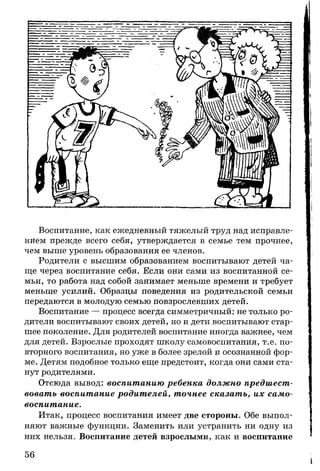 Воспитание, как ежедневный тяжелый труд над исправле­
нием прежде всего себя, утверждается в семье тем прочнее,
чем выше уровень образования ее членов.
Родители с высшим образованием воспитывают детей ча­
ще через воспитание себя. Если они сами из воспитанной се­
мьи, то работа над собой занимает меньше времени и требует
меньше усилий. Образцы поведения из родительской семьи
передаются в молодую семью повзрослевших детей.
Воспитание — процесс всегда симметричный: не только ро­
дители воспитывают своих детей, но и дети воспитывают стар­
шее поколение. Для родителей воспитание иногда важнее, чем
для детей. Взрослые проходят школу самовоспитания, т.е. по­
вторного воспитания, но уже в более зрелой и осознанной фор­
ме. Детям подобное только еще предстоит, когда они сами ста­
нут родителями.
Отсюда вывод: воспитанию ребенка должно предшест­
вовать воспитание родителей, точнее сказать, их само­
воспитание.
Итак, процесс воспитания имеет две стороны. Обе выпол­
няют важные функции. Заменить или устранить ни одну из
них нельзя. Воспитание детей взрослыми, как и воспитание
56
 