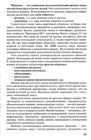 Общение — это социально-психологический процесс взаи­
модействия двух и более людей. Оно происходит в нескольких
основных формах. В зависимости от средства передачи инфор­
мации различают два вида общения:
— речевое, т.е. при помощи слов и звуков,
— неречевое, т.е. при помощи мимики и жестов.
Существуют такие типы неречевого общения, которые свя­
заны с использованием предметов и рисунков, например госу­
дарственные флаги, дорожные знаки и светофоры, религиоз­
ные символы. Примерно 30% населения Земли старше 15 лет
неграмотны. Эти люди не умеют ни читать, ни писать. Для об­
щения они используют устную речь, а также неречевые симво­
лы. До сих пор существуют общества, знающие только разго­
ворный и жестовый язык. Из 3000 языков мира меньше
половины облечено в письменную форму. Культурное наследие
передается следующим поколениям путем устного общения.
Речь является самым универсальным средством общения
людей. Благодаря ей менее всего теряется смысл сообщения.
В зависимости от характера и содержания сообщаемой инфор­
мации выделяют следующие формы общения:
— служебное (деловое),
— повседневное (бытовое),
— убеждающее,
— ритуальное,
— межкультурное (межэтническое) и др.
Общей чертой для всех видов человеческого общения явля­
ется эмоциональная пристрастность, ярче всего проявляю­
щаяся в любовном признании, когда человек узнает, что он
самый лучший из всех. Высокая оценка окрыляет его, повы­
шает жизненный тонус.
Пристрастность проявляется во многих сферах жизни. Ре­
лигиозные и национальные предубеждения, предрассудки,
обывательское мнение, всевозможные слухи — все это эмоцио­
нально-оценочная информация. Она может быть как положи­
тельной, так и отрицательной. Яркий пример — анонимка, ни­
кем не подписанное сообщение непроверенной, часто ложной,
информации. Анонимки, пришедшие в правоохранительные
органы, часто ломали судьбы людей, приводили к осуждению
совершенно невинных людей.
Важная составляющая эмоционального общения — спо­
собность видеть мир с точки зрения другого, разделять его
59
 