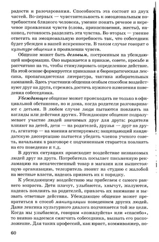 радости и разочарования. Способность эта состоит из двух
частей. Во-первых — чувствительность к эмоциональным по­
требностям близкого человека, умение понять речевое и нере­
чевое проявления чувств (слова, прикосновения, жесты), на­
конец, готовность разделить эти чувства. Во-вторых — умение
ответить на эмоциональную потребность так, что собеседник
будет убежден в вашей искренности. В таком случае говорят о
культуре общения в проявлении чувств.
Общение может быть деловым, построенным на убеждаю­
щей информации. Оно выражается в приказе, совете, просьбе и
рассчитано на то, чтобы стимулировать определенное действие.
На этой основе формируется приказная и бюрократическая лек­
сика, пропагандистская литература, тактика избирательных
кампаний. Здесь участники общения особым способом воздейст­
вуют друг на друга, стремясь достичь нужного изменения пове­
дения собеседника.
Убеждающее общение может происходить не только в офи­
циальной обстановке, но и дома, когда родители разговарива­
ют с детьми. В любом случае люди пытаются повлиять на
взгляды или действия других. Убеждающее общение подразу­
мевает участие людей значимых друг для друга: родители
влияют на детей, дети — на родителей, друзья — друг на дру­
га, агитатор — на мнения агитируемых; защищающий канди­
датскую диссертацию пытается убедить членов ученого сове­
та, начальник в разговоре с подчиненным старается повлиять
на его поведение и т.д.
В других ситуациях происходит воздействие незнакомых
людей друг на друга. Потребитель посылает письменную рек­
ламацию на некачественный товар в магазин или вышестоя­
щую организацию, телезритель звонит на студию с жалобой
на местные власти, надеясь призвать их к порядку.
К убеждающему воздействию мы прибегаем с самого ран­
него возраста. Дети плачут, улыбаются, хнычут, жалуются,
надеясь повлиять на родителей, привлечь их внимание и вы­
звать ответные действия. Убеждающее общение может пре­
вратиться в способ манипуляции поведением других людей.
Даже лексика культурного диалога подчиняется той же цели.
Когда мы улыбаемся, говорим «пожалуйста» или «спасибо»,
то неявно надеемся смягчить собеседника, вызвать его распо­
ложение. Для таких профессий, как юрист, коммивояжер, по­
60
 