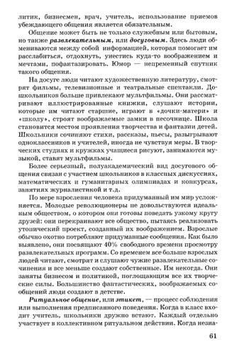 литик, бизнесмен, врач, учитель, использование приемов
убеждающего общения является обязательным.
Общение может быть не только служебным или бытовым,
но также развлекательным, или досуговым. Здесь люди об­
мениваются между собой информацией, которая помогает им
расслабиться, отдохнуть, унестись куда-то воображением и
мечтами, пофантазировать. Юмор — непременный спутник
такого общения.
На досуге люди читают художественную литературу, смот­
рят фильмы, телевизионные и театральные спектакли. До­
школьников больше привлекают мультфильмы. Они рассмат­
ривают иллюстрированные книжки, слушают истории,
которые им читают старшие, играют в «дочки-матери» и
«ш колу», строят воображаемые замки в песочнице. Школа
становится местом проявления творчества и фантазии детей.
Школьники сочиняют стихи, рассказы, пьесы, разыгрывают
одноклассников и учителей, иногда не чувствуя меры. В твор­
ческих студиях и кружках учащиеся рисуют, занимаются му­
зыкой, ставят мультфильмы.
Более серьезный, полуакадемический вид досугового об­
щения связан с участием школьников в классных дискуссиях,
математических и гуманитарных олимпиадах и конкурсах,
занятиях журналистикой и т.д.
По мере взросления человека придуманный им мир услож­
няется. Молодые революционеры не довольствуются идеаль­
ным обществом, о котором они готовы поведать узкому кругу
друзей: они перекраивают все общество, пытаясь реализовать
утопический проект, созданный их воображением. Взрослые
обычно охотно потребляют придуманные сообщения. Как было
выявлено, они посвящают 40% свободного времени просмотру
развлекательных программ. Со временем все больше взрослых
людей читают, смотрят и слушают чужие развлекательные со­
чинения и все меньше создают собственные. Им некогда. Они
заняты бизнесом и политикой, поглощающим все их творче­
ские силы. Большинство фантастических, воображаемых со­
общений люди создают в детстве.
Ритуальное общение, или этикет, — процесс соблюдения
или выполнения предписанного поведения. Когда в класс вхо­
дит учитель, школьники дружно встают. Каждый отдельно
участвует в коллективном ритуальном действии. Когда незна­
61
 