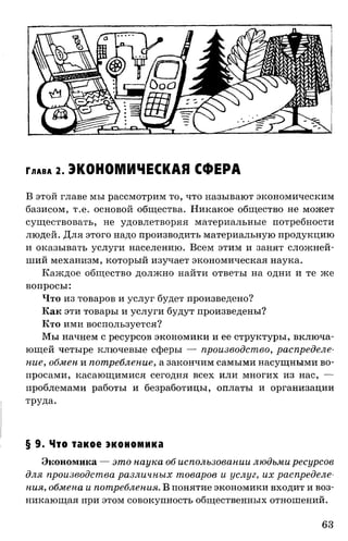 Г л а в а 2. ЭКОНОМИЧЕСКАЯ СФЕРА
В этой главе мы рассмотрим то, что называют экономическим
базисом, т.е. основой общества. Никакое общество не может
существовать, не удовлетворяя материальные потребности
людей. Для этого надо производить материальную продукцию
и оказывать услуги населению. Всем этим и занят сложней­
ший механизм, который изучает экономическая наука.
Каждое общество должно найти ответы на одни и те же
вопросы:
Что из товаров и услуг будет произведено?
Как эти товары и услуги будут произведены?
Кто ими воспользуется?
Мы начнем с ресурсов экономики и ее структуры, включа­
ющей четыре ключевые сферы — производство, распределе­
ние, обмен и потребление, а закончим самыми насущными во­
просами, касающимися сегодня всех или многих из нас, —
проблемами работы и безработицы, оплаты и организации
труда.
§ 9. Что такое экономика
Экономика — это наука об использовании людьми ресурсов
для производства различных товаров и услуг, их распределе­
ния, обмена и потребления. В понятие экономики входит и воз­
никающая при этом совокупность общественных отношений.
63
 