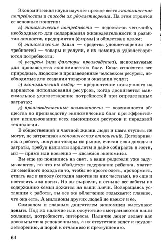Экономическая наука изучает прежде всего экономические
потребности и способы их удовлетворения. На этом строятся
ее основные понятия:
а) экономические потребности — недостаток чего-либо,
необходимого для поддержания жизнедеятельности и разви­
тия личности, предприятия (фирмы) и общества в целом;
б) экономические блага — средства удовлетворения по­
требностей — товары и услуги, с их помощью удовлетворя­
ются потребности;
в) ресурсы (или факторы производства), используемые
для производства экономических благ. Сюда относятся все
природные, людские и произведенные человеком ресурсы, не­
обходимые для создания товаров и оказания услуг;
г) экономический выбор — предпочтение наилучшего из
вариантов использования ресурсов, когда достигается мак­
симальное удовлетворение потребностей при определенных
затратах;
д) производственные возможности — возможности об­
щества по производству экономических благ при эффектив­
ном использовании всех имеющихся ресурсов и передовой
технологии.
В общественной и частной жизни люди и шага ступить не
могут, не затрагивая экономических отношений. Договарива­
ясь о работе, покупая товары на рынке, считая свои доходы и
затраты, требуя выплаты зарплаты и даже собираясь в гости,
мы — прямо или косвенно — касаемся экономики.
Вы еще не появились на свет, а ваши родители уже заду­
мываются, во что им обойдется содержание ребенка, хватит
ли семейного дохода на то, чтобы не просто одеть, прокормить,
отдать вас в школу (сегодня многие из них частные), но еще и
поставить «на ноги». Но вы выросли, и отныне все заботы по
содержанию семьи ложатся на ваши плечи. Возвращаясь ус­
тавшим с работы, вы все же облегченно вздыхаете: главное,
что она есть. А миллионы других людей не имеют и ее.
Символом и главным двигателем экономики выступают
деньги. Под их наличие или отсутствие выстраиваются наши
желания, потребности, интересы. Наличие денег делает нас
довольными и успокоенными, а их отсутствие ведет к неудов­
летворению, а порой к отчаянию и преступлению.
64
 