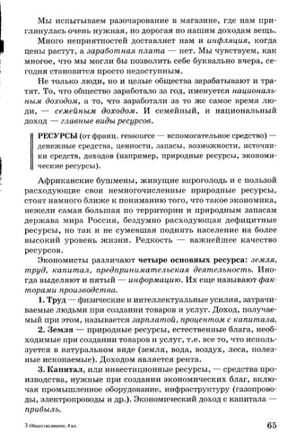 Мы испытываем разочарование в магазине, где нам при­
глянулась очень нужная, но дорогая по нашим доходам вещь.
Много неприятностей доставляет нам и инфляция, когда
цены растут, а заработная плата — нет. Мы чувствуем, как
многое, что мы могли бы позволить себе буквально вчера, се­
годня становится просто недоступным.
Не только люди, но и целые общества зарабатывают и тра­
тят. То, что общество заработало за год, именуется националь­
ным доходом, а то, что заработали за то же самое время лю­
ди, — семейным доходом. И семейный, и национальный
доход — главные виды ресурсов.
РЕСУРСЫ (от франц. ressource — вспомогательное средство) —
денежные средства, ценности, запасы, возможности, источни­
ки средств, доходов (например, природные ресурсы, экономи­
ческие ресурсы).
Африканские бушмены, живущие впроголодь и с пользой
расходующие свои немногочисленные природные ресурсы,
стоят намного ближе к пониманию того, что такое экономика,
нежели самая большая по территории и природным запасам
держава мира Россия, бездумно расходующая дефицитные
ресурсы, но так и не сумевшая поднять население на более
высокий уровень жизни. Редкость — важнейшее качество
ресурсов.
Экономисты различают четыре основных ресурса: земля,
труд, капитал, предпринимательская деятельность. Ино­
гда выделяют и пятый — информацию. Их еще называют фак­
торами производства.
1. Труд — физические и интеллектуальные усилия, затрачи­
ваемые людьми при создании товаров и услуг. Доход, получае­
мый при этом, называется зарплатой, процентом с капитала.
2. Земля — природные ресурсы, естественные блага, необ­
ходимые при создании товаров и услуг, т.е. все то, что исполь­
зуется в натуральном виде (земля, вода, воздух, леса, полез­
ные ископаемые). Доходом является рента.
3. Капитал, или инвестиционные ресурсы, — средства про­
изводства, нужные при создании экономических благ, вклю­
чая промышленное оборудование, инфраструктуру (газопрово­
ды, электропроводы и др.). Экономический доход с капитала —
прибыль.
3 Обществознание, 8 кл. 65
 