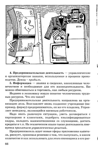 4. Предпринимательская деятельность — управленческие
и организаторские навыки, используемые в процессе произ­
водства. Доход - прибыль.
5. Информация — знания и сведения, накопленные чело­
вечеством и необходимые для его жизнедеятельности. Ею
можно обмениваться и торговать, как любым ресурсом.
Недавно в экономику вошло понятие человеческих трудо­
вых ресурсов. Что это такое?
Предпринимательская деятельность направлена на орга­
низацию дела. Возглавляет вновь созданное учреждение (на­
пример, фирму) предприниматель, он же его владелец. Управ­
ляет менеджер, являющийся наемным работником.
Надо знать рыночную ситуацию, уметь договориться с
партнерами и клиентами, подобрать квалифицированные
кадры, наладить взаимоотношения со служащими, достать
кредиты и т.п. На техническом языке такая деятельность име­
нуется принятием управленческих решений.
Предприниматель ищет новые сферы приложения капита­
ла, рискует, принимая решение о том, что выпускать, в каком
количестве и как использовать для этого имеющиеся в его рас­
66
 