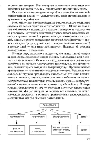 поряжении ресурсы. Менеджер же занимается решением тех­
нических вопросов, т.е. тем, что наметил предприниматель.
Человек тратит ресурсы и зарабатывает деньги с одной-
единственной целью — удовлетворить свои материальные и
духовные потребности.
Экономике как системе ведения рационального хозяйства
столько же лет, сколько и самому обществу — 40 тысяч. Поня­
тие «ойкономос» появилось у греков примерно за тысячу лет
до новой эры. С тех пор экономика превратилась в мощную си­
стему научных знаний и разветвленную совокупность отрас­
лей, которые вместе составляют особую сферу общества — эко­
номическую. Среди других сфер — социальной, политической
и культурной — она явно доминирует. Недаром ей отводят
роль фундамента общества.
В структуру экономики входят те, кто выполняет функции
производства, распределения и обмена, потребления или помо­
гает их выполнению. Основными подразделениями сферы про­
изводства выступают предприятия {фирмы), т.е. все организа­
ции, занимающиеся созданием товаров и услуг. Промышленные
предприятия — главные производители товаров. В роли потре­
бителей выступают организации и население, что-либо покупа­
ющие и использующие купленное в своих собственных целях.
Распределением в масштабах страны заняты органы государст­
венной власти, в частности налоговая служба и банки. В сфере
обмена господствует рынок — основной институт современной
экономики. Мы рассмотрим по порядку все компоненты эконо­
мической структуры, начиная с производства и распределения,
а заканчивая сферой обмена и потребления.
ЭКОНОМИКА
производство потребление распределение | обмен
1 1
фирмы,
организации
ЛЮДИ,
организации
органы государ­
ственной власти,
банки
рынок
 