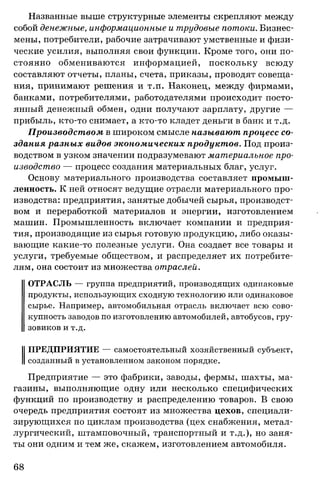 Названные выше структурные элементы скрепляют между
собой денежные, информационные и трудовые потоки. Бизнес­
мены, потребители, рабочие затрачивают умственные и физи­
ческие усилия, выполняя свои функции. Кроме того, они по­
стоянно обмениваются информацией, поскольку всюду
составляют отчеты, планы, счета, приказы, проводят совеща­
ния, принимают решения и т.п. Наконец, между фирмами,
банками, потребителями, работодателями происходит посто­
янный денежный обмен, одни получают зарплату, другие —
прибыль, кто-то снимает, а кто-то кладет деньги в банк и т.д.
Производством в широком смысле называют процесс со­
здания разных видов экономических продуктов. Под произ­
водством в узком значении подразумевают материальное про­
изводство — процесс создания материальных благ, услуг.
Основу материального производства составляет промыш­
ленность. К ней относят ведущие отрасли материального про­
изводства: предприятия, занятые добычей сырья, производст­
вом и переработкой материалов и энергии, изготовлением
машин. Промышленность включает компании и предприя­
тия, производящие из сырья готовую продукцию, либо оказы­
вающие какие-то полезные услуги. Она создает все товары и
услуги, требуемые обществом, и распределяет их потребите­
лям, она состоит из множества отраслей.
ОТРАСЛЬ — группа предприятий, производящих одинаковые
продукты, использующих сходную технологию или одинаковое
сырье. Например, автомобильная отрасль включает всю сово­
купность заводов по изготовлению автомобилей, автобусов, гру­
зовиков и т.д.
ПРЕДПРИЯТИЕ — самостоятельный хозяйственный субъект,
созданный в установленном законом порядке.
Предприятие — это фабрики, заводы, фермы, шахты, ма­
газины, выполняющие одну или несколько специфических
функций по производству и распределению товаров. В свою
очередь предприятия состоят из множества цехов, специали­
зирующихся по циклам производства (цех снабжения, метал­
лургический, штамповочный, транспортный и т.д.), но заня­
ты они одним и тем же, скажем, изготовлением автомобиля.
68
 