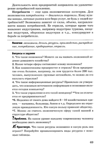 Деятельность всех предприятий направлена на удовлетво­
рение потребностей населения.
Потребности — еще одна экономическая категория. Для
экономистов потребности — двигатель торговли. Кому нуж­
ны заводы, оптовые рынки или бюро услуг, не будь у людей по­
требностей? Экономика зависит от силы, объема, направлен­
ности наших потребностей. Ее отрасли, которые кроме того
называют индустриями, например индустрия туризма, пище­
вая индустрия, оборонная индустрия и т.д., конкурируют в
борьбе за потребителя.
Понятия: экономика, деньги, ресурсы, производство, распределе­
ние, потребление, предприятие, отрасль.
Вопросы и задания
1. Что такое экономика? Можете ли вы назвать экономикой ве­
дение домашнего хозяйства?
2. Какие четыре сферы составляют основу экономики?
3. Как взаимосвязаны предприятие и отрасль? Если предприя­
тие очень большое, например, на нем трудится более 200 тыс.
человек, выпускающих грузовые автомобили, то можно ли его
называть отраслью?
4. Что такое информационные ресурсы? Правильно ли утверж­
дать, что основным источником информации в экономике явля­
ется сегодня компьютер?
5. Что такое управление и кто такой менеджер? *Чем он отлича­
ется от предпринимателя?
*6. Недалеко от своего дома найдите 8—10 хозяйственных еди­
ниц — магазины, больницы, банки и т.д. Определите их отрас­
левую принадлежность. Кто какую пользу приносит обществу.
*7. Можно ли считать экономическую сферу самой важной в
структуре общества?
щ
яПроблема. На каком уровне каждому современному человеку
необходимо знать экономику?
Я$ Практикум. Что такое ресурсы экономики и какую роль они
играют? Попробуйте проанализировать виды ресурсов с помо­
щью таблицы.
69
 