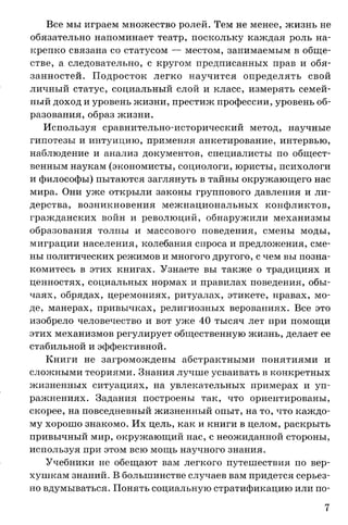 Все мы играем множество ролей. Тем не менее, жизнь не
обязательно напоминает театр, поскольку каждая роль на­
крепко связана со статусом — местом, занимаемым в обще­
стве, а следовательно, с кругом предписанных прав и обя­
занностей. П одросток легко научится определять свой
личный статус, социальный слой и класс, измерять семей­
ный доход и уровень жизни, престиж профессии, уровень об­
разования, образ жизни.
Используя сравнительно-исторический метод, научные
гипотезы и интуицию, применяя анкетирование, интервью,
наблюдение и анализ документов, специалисты по общест­
венным наукам (экономисты, социологи, юристы, психологи
и философы) пытаются заглянуть в тайны окружающего нас
мира. Они уже открыли законы группового давления и ли­
дерства, возникновения межнациональных конфликтов,
гражданских войн и революций, обнаружили механизмы
образования толпы и массового поведения, смены моды,
миграции населения, колебания спроса и предложения, сме­
ны политических режимов и многого другого, с чем вы позна­
комитесь в этих книгах. Узнаете вы также о традициях и
ценностях, социальных нормах и правилах поведения, обы­
чаях, обрядах, церемониях, ритуалах, этикете, нравах, мо­
де, манерах, привычках, религиозных верованиях. Все это
изобрело человечество и вот уже 40 тысяч лет при помощи
этих механизмов регулирует общественную жизнь, делает ее
стабильной и эффективной.
Книги не загромождены абстрактными понятиями и
сложными теориями. Знания лучше усваивать в конкретных
жизненных ситуациях, на увлекательных примерах и уп­
ражнениях. Задания построены так, что ориентированы,
скорее, на повседневный жизненный опыт, на то, что каждо­
му хорошо знакомо. Их цель, как и книги в целом, раскрыть
привычный мир, окружающий нас, с неожиданной стороны,
используя при этом всю мощь научного знания.
Учебники не обещают вам легкого путешествия по вер­
хушкам знаний. В большинстве случаев вам придется серьез­
но вдумываться. Понять социальную стратификацию или по­
7
 