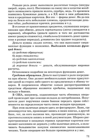 Раньше роль денег выполняли различные товары (шкуры
зверей, зерно, скот). Постепенно на смену им в качестве всеоб­
щего эквивалента пришли золото, серебро, медь. Со временем
появились бумажные деньги, а в X X веке к ним добавились
чеки и кредитные карточки. Все это — формы денег. Но до сих
пор на Земле есть небольшие племена, предпочитающие день­
гам табак, рыболовные крючки, раковины и т.д.
В отличие от примитивных предметов, служивших посред­
никами при обмене, деньги портативны (легко умещаются в
кармане), однородны, (деньги одного и того же достоинства
имеют равную стоимость), стабильны (стоимость денег одина­
кова в разные периоды), узнаваемы (их труднее подделать).
Деньги нужны людям потому, что они выполняют сверх-
важные функции в экономике. Выделяют несколько функ­
ций денег:
а) средство обращения;
б) мера стоимости;
в) средство накопления;
г) средство платежа;
д) мировые деньги — деньги, обслуживающие мировые
расчеты.
Остановимся подробнее на некоторых функциях денег.
Средство обращения. Деньги выступают в роли посредни­
ка при обмене. Они делают необязательным личное присутст­
вие одной из сторон либо одного из предлагаемых к обмену то­
варов. В современном обществе самым распространенным
средством обращения являются кредиты, выдаваемые под
вклады в банках.
В США, например, подавляющая часть обменных опера­
ций происходит при помощи вкладов до востребования. Поку­
патели дают поручения своим банкам передать право собст­
венности на определенную часть своих вкладов продавцам.
При этом наличные деньги здесь не фигурируют. Банк, где
депонируется чек, производит запись в своих книгах, а другой
банк, тот, на кого выписан чек, производит равноценную, но
противоположную запись в своей документации. Широко рас­
пространенные в западных странах кредитные карточки поз­
воляют населению не держать у себя наличные деньги, а опла­
чивать большинство покупок ежемесячно выписываемыми
чеками. Такие операции все больше производятся и у нас.
71
 