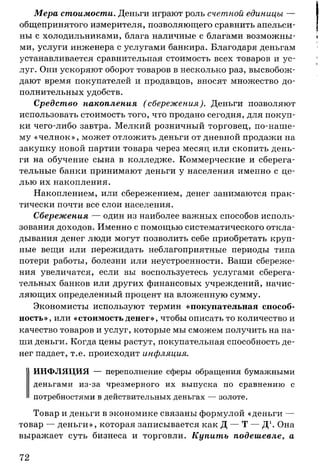 Мера стоимости. Деньги играют роль счетной единицы —
общепринятого измерителя, позволяющего сравнить апельси­
ны с холодильниками, блага наличные с благами возможны­
ми, услуги инженера с услугами банкира. Благодаря деньгам
устанавливается сравнительная стоимость всех товаров и ус­
луг. Они ускоряют оборот товаров в несколько раз, высвобож­
дают время покупателей и продавцов, вносят множество до­
полнительных удобств.
Средство накопления ( сбережения). Деньги позволяют
использовать стоимость того, что продано сегодня, для покуп­
ки чего-либо завтра. Мелкий розничный торговец, по-наше­
му «челнок», может отложить деньги от дневной продажи на
закупку новой партии товара через месяц или скопить день­
ги на обучение сына в колледже. Коммерческие и сберега­
тельные банки принимают деньги у населения именно с це­
лью их накопления.
Накоплением, или сбережением, денег занимаются прак­
тически почти все слои населения.
Сбережения — один из наиболее важных способов исполь­
зования доходов. Именно с помощью систематического откла­
дывания денег люди могут позволить себе приобретать круп­
ные вещи или пережидать неблагоприятные периоды типа
потери работы, болезни или неустроенности. Ваши сбереже­
ния увеличатся, если вы воспользуетесь услугами сберега­
тельных банков или других финансовых учреждений, начис­
ляющих определенный процент на вложенную сумму.
Экономисты используют термин «покупательная способ­
ность», или «стоимость денег», чтобы описать то количество и
качество товаров и услуг, которые мы сможем получить на на­
ши деньги. Когда цены растут, покупательная способность де­
нег падает, т.е. происходит инфляция.
ИНФЛЯЦИЯ — переполнение сферы обращения бумажными
деньгами из-за чрезмерного их выпуска по сравнению с
потребностями в действительных деньгах — золоте.
Товар и деньги в экономике связаны формулой «деньги —
товар — деньги», которая записывается как Д — Т — Д1. Она
выражает суть бизнеса и торговли. Купить подешевле, а
72
 