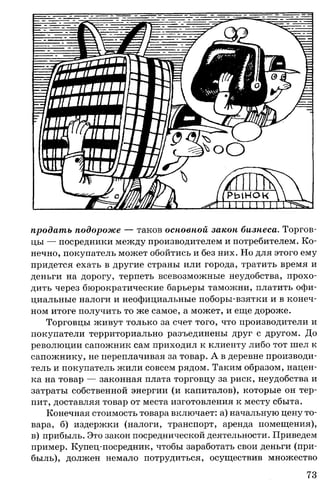 продать подороже — таков основной закон бизнеса. Торгов­
цы — посредники между производителем и потребителем. Ко­
нечно, покупатель может обойтись и без них. Но для этого ему
придется ехать в другие страны или города, тратить время и
деньги на дорогу, терпеть всевозможные неудобства, прохо­
дить через бюрократические барьеры таможни, платить офи­
циальные налоги и неофициальные поборы-взятки и в конеч­
ном итоге получить то же самое, а может, и еще дороже.
Торговцы живут только за счет того, что производители и
покупатели территориально разъединены друг с другом. До
революции сапожник сам приходил к клиенту либо тот шел к
сапожнику, не переплачивая за товар. А в деревне производи­
тель и покупатель жили совсем рядом. Таким образом, нацен­
ка на товар — законная плата торговцу за риск, неудобства и
затраты собственной энергии (и капиталов), которые он тер­
пит, доставляя товар от места изготовления к месту сбыта.
Конечная стоимость товара включает: а) начальную цену то­
вара, б) издержки (налоги, транспорт, аренда помещения),
в) прибыль. Это закон посреднической деятельности. Приведем
пример. Купец-посредник, чтобы заработать свои деньги (при­
быль), должен немало потрудиться, осуществив множество
73
 