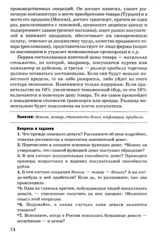 производственных операций. Он достает капитал, узнает ры­
ночную конъюнктуру в месте приобретения товара (Турция) и в
месте его продажи (Москва), достает транспорт, причем не один
раз, расплачивается с таможней, организует дешевую аренду и
поддерживает здание (ремонт магазина), ищет рынок покупате­
лей и нанимает продавцов, обеспечивает им своевременную
оплату, отвечает за дисциплину труда, качество проданного то­
вара (рекламация), представительствует от лица фирмы (ходит
по инстанциям и утрясает всевозможные оргвопросы) и т.д.
Первая составляющая конечной цены товара — начальная
стоимость, по которой, например, покупаются куртка или
компьютер за рубежом, и третья — размер прибыли торговца
должны оставаться постоянными. Если они будут меньше из­
вестного предела, то он либо разорится, либо уйдет из этого
сектора экономики. Изменяются только издержки. Если пра­
вительство на 10% увеличивает таможенный сбор, то эти 10%
включаются в конечную цену товара. То же самое произойдет
с повышением стоимости транспорта или аренды. Разница мо­
ментально будет переложена на плечи покупателя.
Понятия: деньги, товар, стоимость денег, инфляция, прибыль.
Вопросы и задания
1. Что прежде заменяло деньги? Расскажите об этом подробнее,
отмечая достоинства и недостатки заменителей денег.
2. Перечислите и опишите основные функции денег. *Можно ли
утверждать, что главной функцией денег выступает обращение?
3. В чем состоит покупательная способность денег? Приведите
примеры возрастания и падения покупательной способности
рубля.
4. В чем состоит операция деньги — товар — деньги? А вы ког-
да-нибудь к ней прибегали? Если да, то расскажите, как она
происходила.
*5. Одна из главных причин, побуждающая людей накапливать
деньги, — стремление получить на них процент. Объясните
смысл этой операции.
*6. Подумайте, в каких случаях сами деньги являются
товаром?
*7. Вспомните, когда в России появились бумажные деньги —
ассигнации — и зачем?
74
 