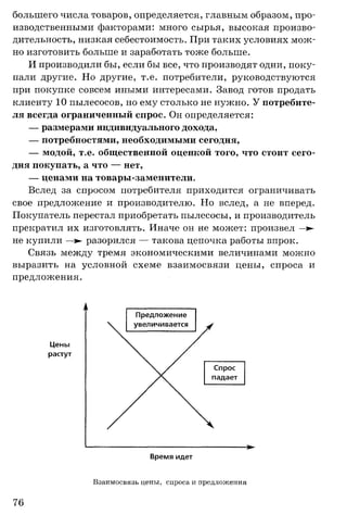 большего числа товаров, определяется, главным образом, про­
изводственными факторами: много сырья, высокая произво­
дительность, низкая себестоимость. При таких условиях мож­
но изготовить больше и заработать тоже больше.
И производили бы, если бы все, что производят одни, поку­
пали другие. Но другие, т.е. потребители, руководствуются
при покупке совсем иными интересами. Завод готов продать
клиенту 10 пылесосов, но ему столько не нужно. У потребите­
ля всегда ограниченный спрос. Он определяется:
— размерами индивидуального дохода,
— потребностями, необходимыми сегодня,
— модой, т.е. общественной оценкой того, что стоит сего­
дня покупать, а что — нет,
— ценами на товары-заменители.
Вслед за спросом потребителя приходится ограничивать
свое предложение и производителю. Но вслед, а не вперед.
Покупатель перестал приобретать пылесосы, и производитель
прекратил их изготовлять. Иначе он не может: произвел —:►
не купили —>- разорился — такова цепочка работы впрок.
Связь между тремя экономическими величинами можно
выразить на условной схеме взаимосвязи цены, спроса и
предложения.
Взаимосвязь цены, спроса и предложения
76
 