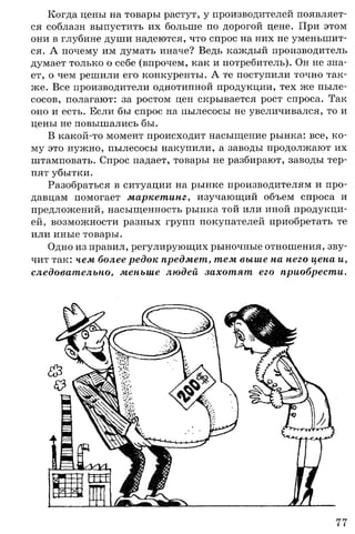 Когда цены на товары растут, у производителей появляет­
ся соблазн выпустить их больше по дорогой цене. При этом
они в глубине души надеются, что спрос на них не уменьшит­
ся. А почему им думать иначе? Ведь каждый производитель
думает только о себе (впрочем, как и потребитель). Он не зна­
ет, о чем решили его конкуренты. А те поступили точно так­
же. Все производители однотипной продукции, тех же пыле­
сосов, полагают: за ростом цен скрывается рост спроса. Так
оно и есть. Если бы спрос на пылесосы не увеличивался, то и
цены не повышались бы.
В какой-то момент происходит насыщение рынка: все, ко­
му это нужно, пылесосы накупили, а заводы продолжают их
штамповать. Спрос падает, товары не разбирают, заводы тер­
пят убытки.
Разобраться в ситуации на рынке производителям и про­
давцам помогает маркетинг, изучающий объем спроса и
предложений, насыщенность рынка той или иной продукци­
ей, возможности разных групп покупателей приобретать те
или иные товары.
Одно из правил, регулирующих рыночные отношения, зву­
чит так: чем более редок предмет, тем выше на него цена и,
следовательно, меньше людей захотят его приобрести.
77
 