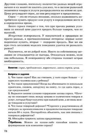 Другими словами, поскольку количество разных вещей огра­
ничено и их может не хватить для всех, то в системе рыночной
экономики товары и услуги распределяются на основе их цен.
Цены регулируют спрос, но они регулируют и предложение.
Спрос — это не столько желание, сколько возможность по­
требителя купить продукт или услугу в определенном месте и
в определенное время.
Закон спроса говорит о том, что при прочих равных усло­
виях по низкой цене удастся продать больше товаров, чем по
высокой.
Искусство компромисса. У покупателей и продавцов не
просто разные, а противоположные интересы: первые хотят
подешевле купить, вторые — подороже продать. Как же им
при столь несхожих моделях поведения удается не развалить
рынок?
Разумеется, не по доброй воле. Никто по собственному же­
ланию не отказывается от выгоды. Отказаться можно, если
она небольшая. К компромиссу обе стороны толкает острая
необходимость.
Понятия: спрос, предложение, маркетинг, закон спроса, цена.
Вопросы и задания
1. Что такое спрос? Как вы считаете, у кого спрос больше — у
взрослого человека или у ребенка?
2. Что такое предложение? Когда вы обмениваете со школьным
приятелем, скажем, авторучку на книгу, то где здесь спрос, а
где предложение?
3. Выразите своими словами содержание закона спроса. П оче­
му он описывает связь между ценами и количеством товаров и
услуг, которые будут куплены при каждой цене, а не связь меж­
ду товарами и услугами?
4. Что такое товарный дефицит? *Спросите у родственников об
очередях за промышленными и продовольственными товарами
начала 80-х годов. Постарайтесь объяснить, как они связаны с
товарным дефицитом?
*5. Обоснуйте сущность закона предложения.
щ
■ Проблема. Можно ли каким-либо способом влиять на
формирование или изменение спроса?
78
 