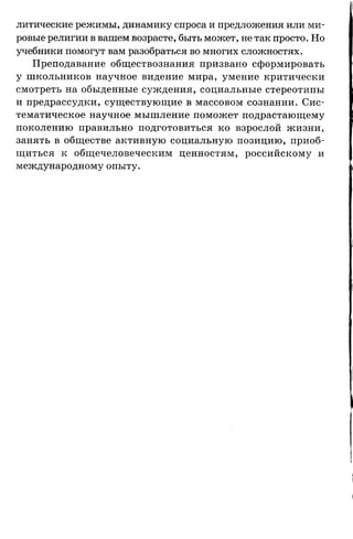 литические режимы, динамику спроса и предложения или ми­
ровые религии в вашем возрасте, быть может, не так просто. Но
учебники помогут вам разобраться во многих сложностях.
Преподавание обществознания призвано сформировать
у школьников научное видение мира, умение критически
смотреть на обыденные суждения, социальные стереотипы
и предрассудки, существующие в массовом сознании. Сис­
тематическое научное мышление поможет подрастающему
поколению правильно подготовиться ко взрослой жизни,
занять в обществе активную социальную позицию, приоб­
щиться к общечеловеческим ценностям, российскому и
международному опыту.
 